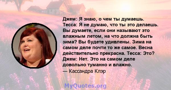 Джем: Я знаю, о чем ты думаешь. Тесса: Я не думаю, что ты это делаешь. Вы думаете, если они называют это влажным летом, на что должна быть зима? Вы будете удивлены. Зима на самом деле почти то же самое. Весна