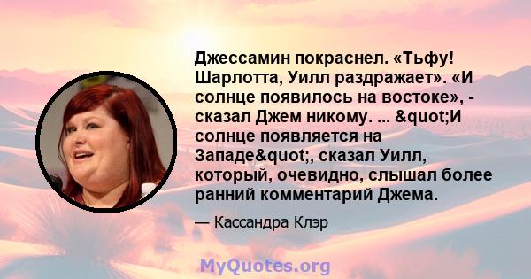 Джессамин покраснел. «Тьфу! Шарлотта, Уилл раздражает». «И солнце появилось на востоке», - сказал Джем никому. ... "И солнце появляется на Западе", сказал Уилл, который, очевидно, слышал более ранний