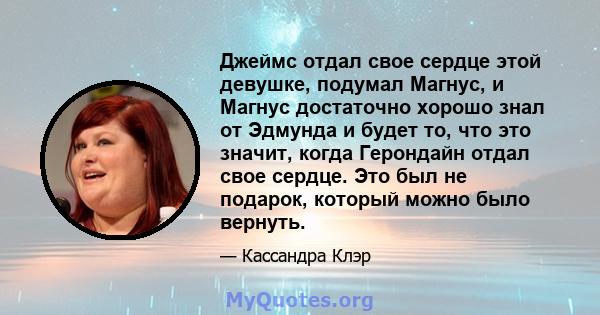 Джеймс отдал свое сердце этой девушке, подумал Магнус, и Магнус достаточно хорошо знал от Эдмунда и будет то, что это значит, когда Герондайн отдал свое сердце. Это был не подарок, который можно было вернуть.