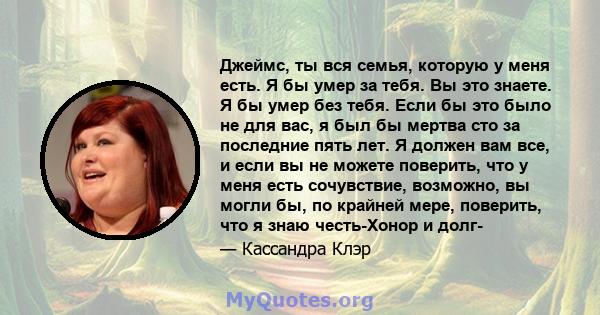 Джеймс, ты вся семья, которую у меня есть. Я бы умер за тебя. Вы это знаете. Я бы умер без тебя. Если бы это было не для вас, я был бы мертва сто за последние пять лет. Я должен вам все, и если вы не можете поверить,