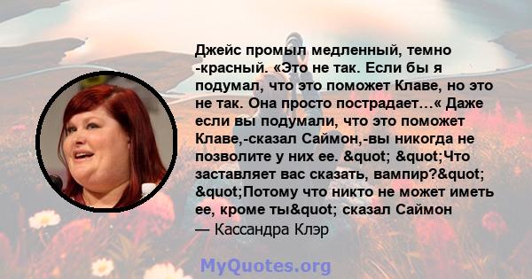 Джейс промыл медленный, темно -красный. «Это не так. Если бы я подумал, что это поможет Клаве, но это не так. Она просто пострадает…« Даже если вы подумали, что это поможет Клаве,-сказал Саймон,-вы никогда не позволите