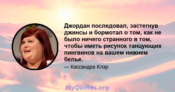 Джордан последовал, застегнув джинсы и бормотал о том, как не было ничего странного в том, чтобы иметь рисунок танцующих пингвинов на вашем нижнем белье.