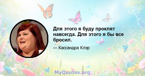 Для этого я буду проклят навсегда. Для этого я бы все бросил.