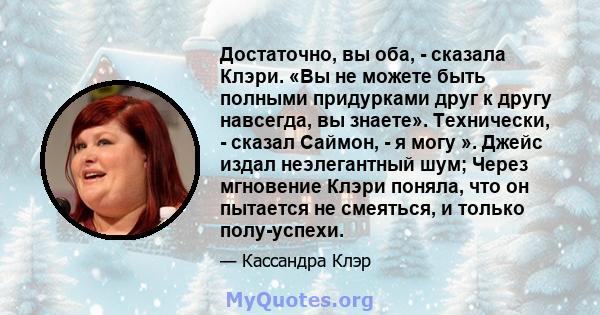 Достаточно, вы оба, - сказала Клэри. «Вы не можете быть полными придурками друг к другу навсегда, вы знаете». Технически, - сказал Саймон, - я могу ». Джейс издал неэлегантный шум; Через мгновение Клэри поняла, что он