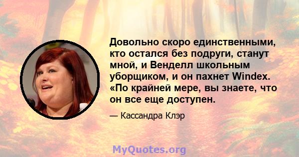 Довольно скоро единственными, кто остался без подруги, станут мной, и Венделл школьным уборщиком, и он пахнет Windex. «По крайней мере, вы знаете, что он все еще доступен.