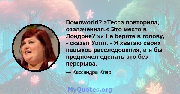 Downworld? »Тесса повторила, озадаченная.« Это место в Лондоне? »« Не берите в голову, - сказал Уилл. - Я хватаю своих навыков расследования, и я бы предпочел сделать это без перерыва.