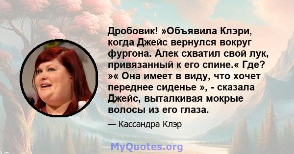 Дробовик! »Объявила Клэри, когда Джейс вернулся вокруг фургона. Алек схватил свой лук, привязанный к его спине.« Где? »« Она имеет в виду, что хочет переднее сиденье », - сказала Джейс, выталкивая мокрые волосы из его