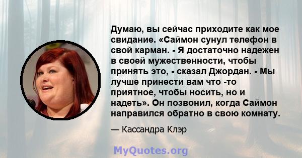 Думаю, вы сейчас приходите как мое свидание. «Саймон сунул телефон в свой карман. - Я достаточно надежен в своей мужественности, чтобы принять это, - сказал Джордан. - Мы лучше принести вам что -то приятное, чтобы