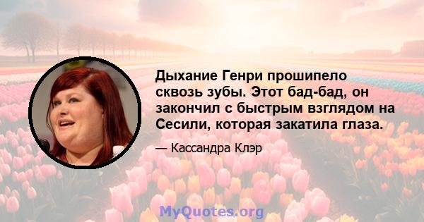 Дыхание Генри прошипело сквозь зубы. Этот бад-бад, он закончил с быстрым взглядом на Сесили, которая закатила глаза.