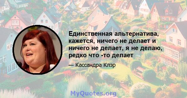 Единственная альтернатива, кажется, ничего не делает и ничего не делает, я не делаю, редко что -то делает