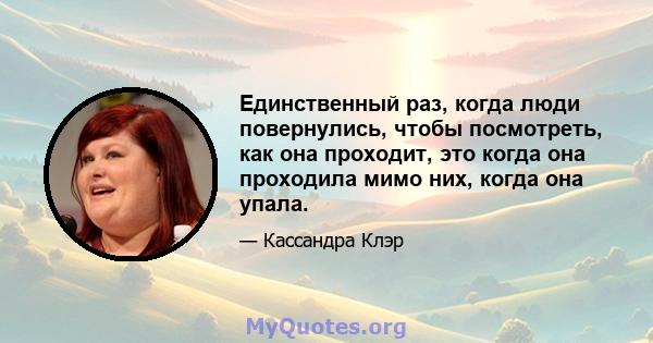 Единственный раз, когда люди повернулись, чтобы посмотреть, как она проходит, это когда она проходила мимо них, когда она упала.