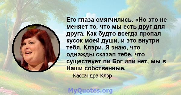 Его глаза смягчились. «Но это не меняет то, что мы есть друг для друга. Как будто всегда пропал кусок моей души, и это внутри тебя, Клэри. Я знаю, что однажды сказал тебе, что существует ли Бог или нет, мы в Наши