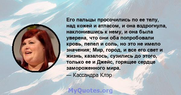 Его пальцы просочились по ее телу, над кожей и атласом, и она вздрогнула, наклонившись к нему, и она была уверена, что они оба попробовали кровь, пепел и соль, но это не имело значения; Мир, город, и все его свет и