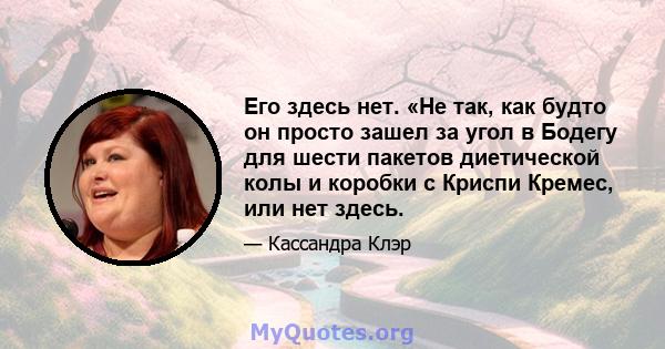 Его здесь нет. «Не так, как будто он просто зашел за угол в Бодегу для шести пакетов диетической колы и коробки с Криспи Кремес, или нет здесь.