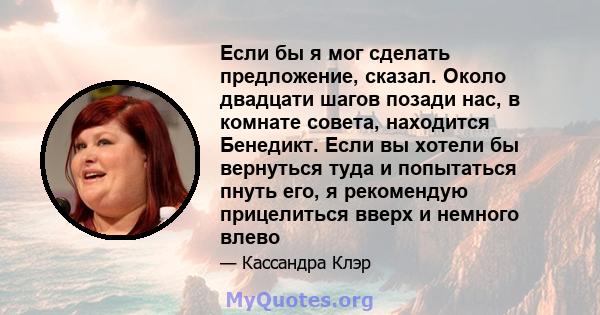 Если бы я мог сделать предложение, сказал. Около двадцати шагов позади нас, в комнате совета, находится Бенедикт. Если вы хотели бы вернуться туда и попытаться пнуть его, я рекомендую прицелиться вверх и немного влево