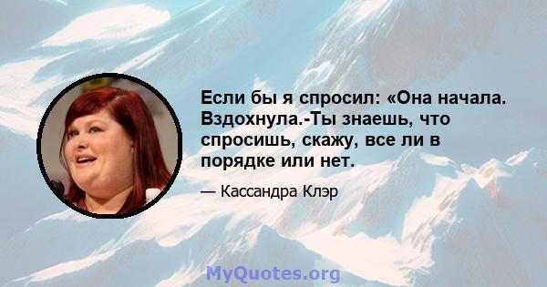 Если бы я спросил: «Она начала. Вздохнула.-Ты знаешь, что спросишь, скажу, все ли в порядке или нет.