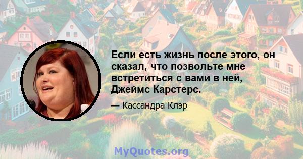 Если есть жизнь после этого, он сказал, что позвольте мне встретиться с вами в ней, Джеймс Карстерс.