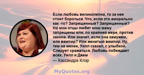 Если любовь великолепна, то за нее стоит бороться. Что, если это аморально как -то? Запрещенный? Запрещенный? Но мои отцы любят мою маму запрещены или, по крайней мере, против закона. Или значит, если она замужем, или