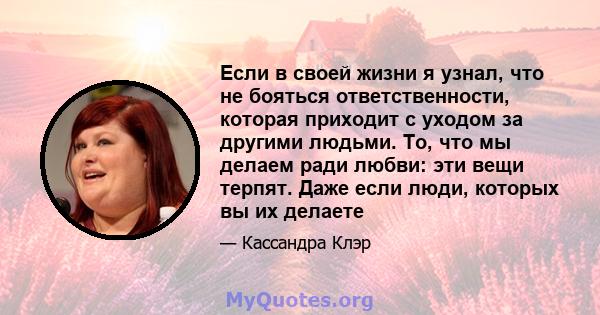 Если в своей жизни я узнал, что не бояться ответственности, которая приходит с уходом за другими людьми. То, что мы делаем ради любви: эти вещи терпят. Даже если люди, которых вы их делаете