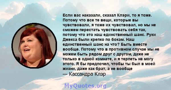 Если вас наказали, сказал Клэри, то я тоже. Потому что все те вещи, которые вы чувствовали, я тоже их чувствовал, но мы не сможем перестать чувствовать себя так, потому что это наш единственный шанс. Руки Джекса были