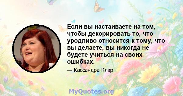 Если вы настаиваете на том, чтобы декорировать то, что уродливо относится к тому, что вы делаете, вы никогда не будете учиться на своих ошибках.