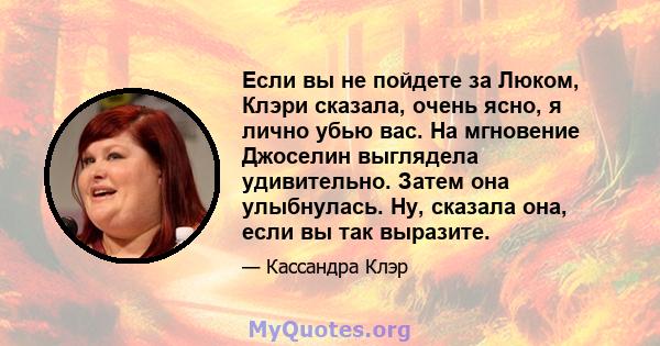 Если вы не пойдете за Люком, Клэри сказала, очень ясно, я лично убью вас. На мгновение Джоселин выглядела удивительно. Затем она улыбнулась. Ну, сказала она, если вы так выразите.