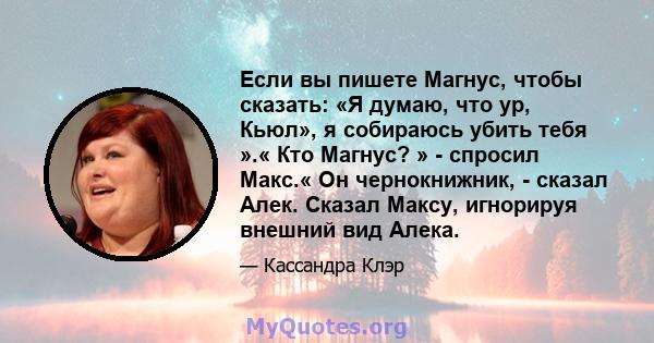 Если вы пишете Магнус, чтобы сказать: «Я думаю, что ур, Кьюл», я собираюсь убить тебя ».« Кто Магнус? » - спросил Макс.« Он чернокнижник, - сказал Алек. Сказал Максу, игнорируя внешний вид Алека.