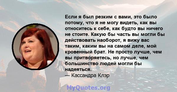 Если я был резким с вами, это было потому, что я не могу видеть, как вы относитесь к себе, как будто вы ничего не стоите. Какую бы часть вы могли бы действовать наоборот, я вижу вас таким, каким вы на самом деле, мой