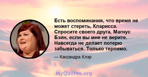 Есть воспоминания, что время не может стереть, Кларисса. Спросите своего друга, Магнус Бэйн, если вы мне не верите. Навсегда не делает потерю забываться. Только терпимо.