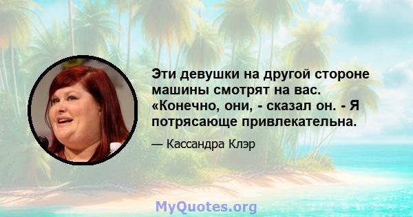 Эти девушки на другой стороне машины смотрят на вас. «Конечно, они, - сказал он. - Я потрясающе привлекательна.