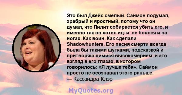 Это был Джейс смелый. Саймон подумал, храбрый и яростный, потому что он думал, что Лилит собирается убить его, и именно так он хотел идти, не боялся и на ногах. Как воин. Как сделали Shadowhunters. Его песня смерти