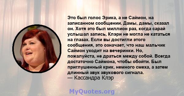 Это был голос Эрика, а не Саймон, на записанном сообщении. Дамы, дамы, сказал он. Хотя это был миллион раз, когда сарай услышал запись, Клэри не могла не кататься на глазах. Если вы достигли этого сообщения, это