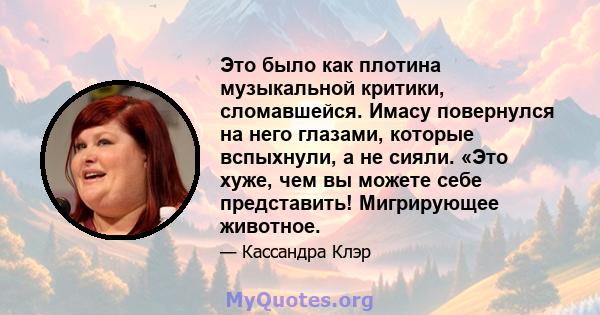 Это было как плотина музыкальной критики, сломавшейся. Имасу повернулся на него глазами, которые вспыхнули, а не сияли. «Это хуже, чем вы можете себе представить! Мигрирующее животное.