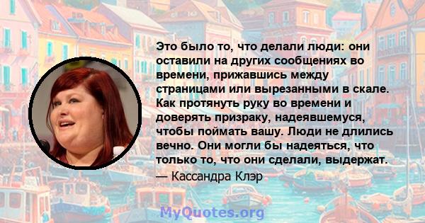 Это было то, что делали люди: они оставили на других сообщениях во времени, прижавшись между страницами или вырезанными в скале. Как протянуть руку во времени и доверять призраку, надеявшемуся, чтобы поймать вашу. Люди