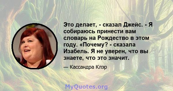 Это делает, - сказал Джейс. - Я собираюсь принести вам словарь на Рождество в этом году. «Почему? - сказала Изабель. Я не уверен, что вы знаете, что это значит.