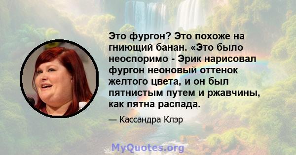 Это фургон? Это похоже на гниющий банан. «Это было неоспоримо - Эрик нарисовал фургон неоновый оттенок желтого цвета, и он был пятнистым путем и ржавчины, как пятна распада.