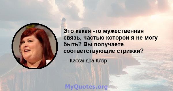 Это какая -то мужественная связь, частью которой я не могу быть? Вы получаете соответствующие стрижки?