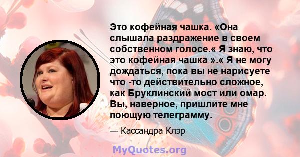 Это кофейная чашка. «Она слышала раздражение в своем собственном голосе.« Я знаю, что это кофейная чашка ».« Я не могу дождаться, пока вы не нарисуете что -то действительно сложное, как Бруклинский мост или омар. Вы,