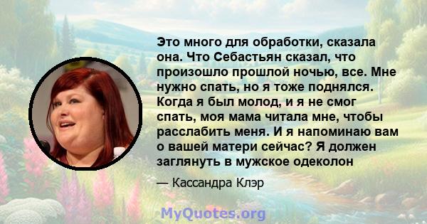 Это много для обработки, сказала она. Что Себастьян сказал, что произошло прошлой ночью, все. Мне нужно спать, но я тоже поднялся. Когда я был молод, и я не смог спать, моя мама читала мне, чтобы расслабить меня. И я