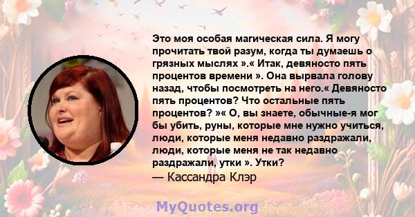 Это моя особая магическая сила. Я могу прочитать твой разум, когда ты думаешь о грязных мыслях ».« Итак, девяносто пять процентов времени ». Она вырвала голову назад, чтобы посмотреть на него.« Девяносто пять процентов? 