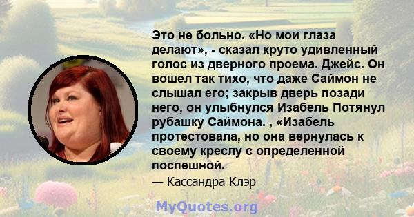 Это не больно. «Но мои глаза делают», - сказал круто удивленный голос из дверного проема. Джейс. Он вошел так тихо, что даже Саймон не слышал его; закрыв дверь позади него, он улыбнулся Изабель Потянул рубашку Саймона.