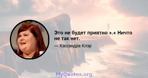 Это не будет приятно ».« Ничто не так нет.