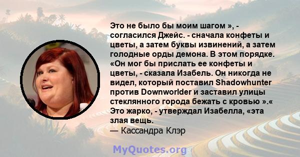 Это не было бы моим шагом », - согласился Джейс. - сначала конфеты и цветы, а затем буквы извинений, а затем голодные орды демона. В этом порядке. «Он мог бы прислать ее конфеты и цветы, - сказала Изабель. Он никогда не 