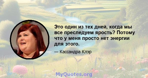 Это один из тех дней, когда мы все преследуем ярость? Потому что у меня просто нет энергии для этого.