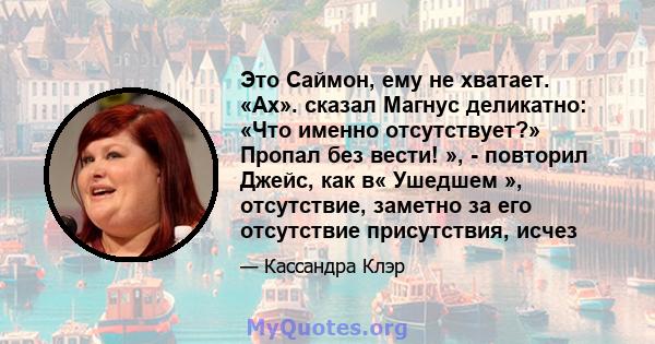 Это Саймон, ему не хватает. «Ах». сказал Магнус деликатно: «Что именно отсутствует?» Пропал без вести! », - повторил Джейс, как в« Ушедшем », отсутствие, заметно за его отсутствие присутствия, исчез