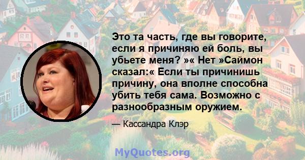 Это та часть, где вы говорите, если я причиняю ей боль, вы убьете меня? »« Нет »Саймон сказал:« Если ты причинишь причину, она вполне способна убить тебя сама. Возможно с разнообразным оружием.