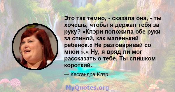 Это так темно, - сказала она, - ты хочешь, чтобы я держал тебя за руку? »Клэри положила обе руки за спиной, как маленький ребенок.« Не разговаривай со мной ».« Ну, я вряд ли мог рассказать о тебе. Ты слишком короткий.