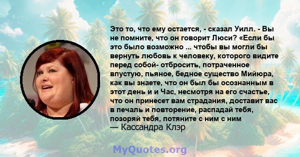 Это то, что ему остается, - сказал Уилл. - Вы не помните, что он говорит Люси? «Если бы это было возможно ... чтобы вы могли бы вернуть любовь к человеку, которого видите перед собой- отбросить, потраченное впустую,