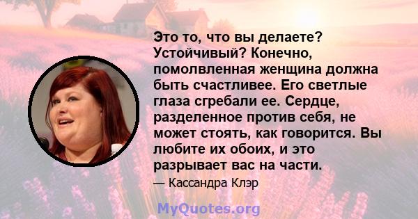 Это то, что вы делаете? Устойчивый? Конечно, помолвленная женщина должна быть счастливее. Его светлые глаза сгребали ее. Сердце, разделенное против себя, не может стоять, как говорится. Вы любите их обоих, и это