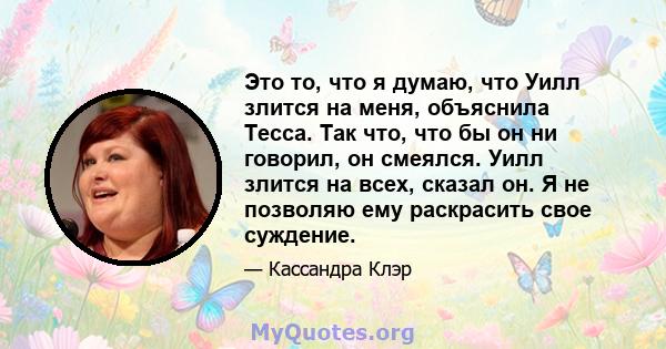 Это то, что я думаю, что Уилл злится на меня, объяснила Тесса. Так что, что бы он ни говорил, он смеялся. Уилл злится на всех, сказал он. Я не позволяю ему раскрасить свое суждение.